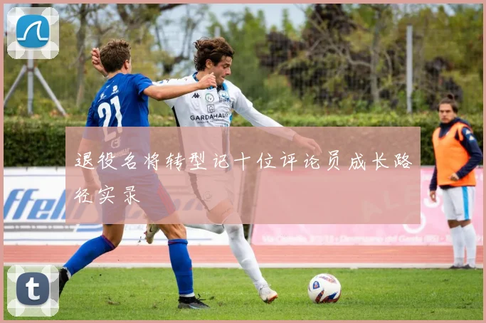 退役名将转型记十位评论员成长路径实录