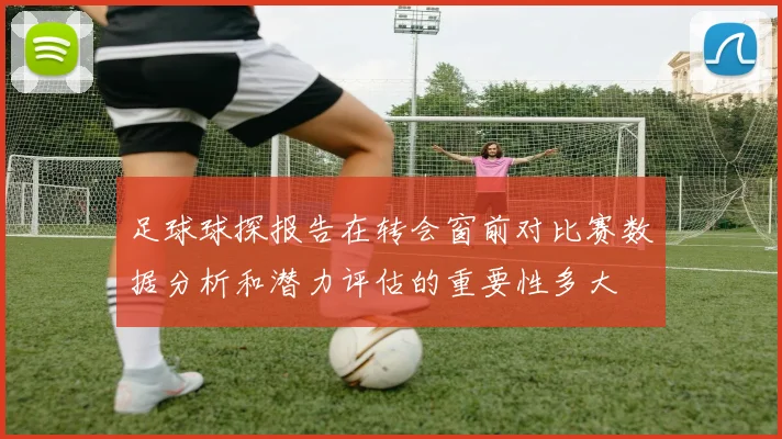 足球球探报告在转会窗前对比赛数据分析和潜力评估的重要性多大