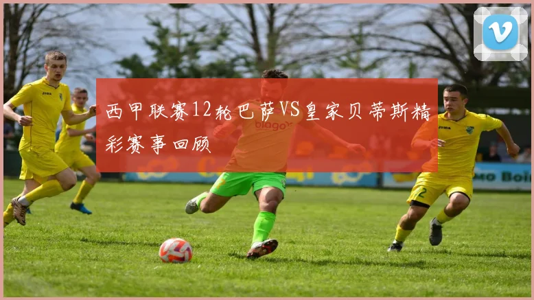 西甲联赛12轮巴萨VS皇家贝蒂斯精彩赛事回顾